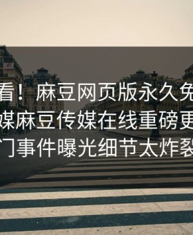 直击速看！麻豆网页版永久免费麻豆直播传媒麻豆传媒在线重磅更新，热门事件曝光细节太炸裂