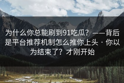 为什么你总能刷到91吃瓜？——背后是平台推荐机制怎么推你上头 · 你以为结束了？才刚开始