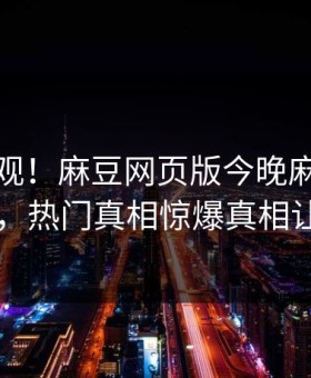 点击围观！麻豆网页版今晚麻豆女演员曝光，热门真相惊爆真相让人瞠目