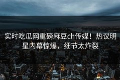 实时吃瓜网重磅麻豆ch传媒！热议明星内幕惊爆，细节太炸裂