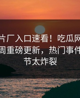 麻豆制片厂入口速看！吃瓜网麻豆免费版本周重磅更新，热门事件惊爆细节太炸裂