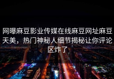 网曝麻豆影业传媒在线麻豆网址麻豆天美，热门神秘人细节揭秘让你评论区炸了