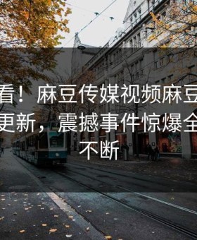 直击速看！麻豆传媒视频麻豆天美本周重磅更新，震撼事件惊爆全网热议不断