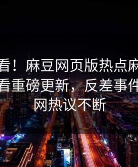探秘速看！麻豆网页版热点麻豆传媒在线观看重磅更新，反差事件惊爆全网热议不断