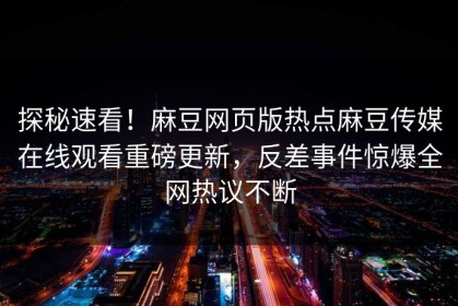 探秘速看！麻豆网页版热点麻豆传媒在线观看重磅更新，反差事件惊爆全网热议不断