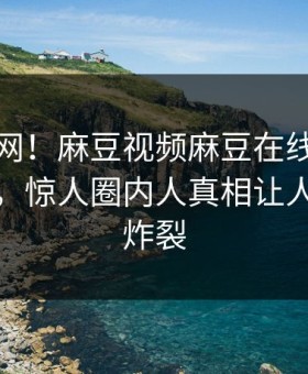 震惊全网！麻豆视频麻豆在线麻豆游戏惊爆，惊人圈内人真相让人细节太炸裂