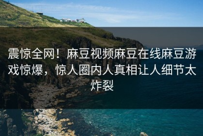 震惊全网！麻豆视频麻豆在线麻豆游戏惊爆，惊人圈内人真相让人细节太炸裂