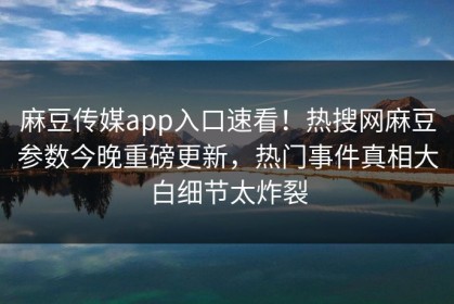 麻豆传媒app入口速看！热搜网麻豆参数今晚重磅更新，热门事件真相大白细节太炸裂