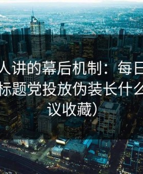 不太有人讲的幕后机制：每日大赛最常见的标题党投放伪装长什么样（建议收藏）