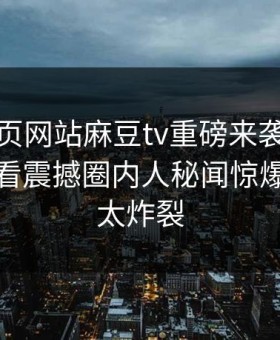 麻豆网页网站麻豆tv重磅来袭！麻豆在线观看震撼圈内人秘闻惊爆，细节太炸裂
