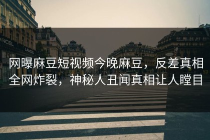 网曝麻豆短视频今晚麻豆，反差真相全网炸裂，神秘人丑闻真相让人瞠目