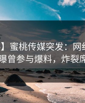 【爆料】蜜桃传媒突发：网红在中午时分被曝曾参与爆料，炸裂席卷全网