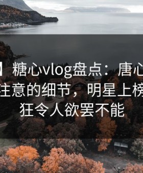 【紧急】糖心vlog盘点：唐心volg7个你从没注意的细节，明星上榜理由疯狂令人欲罢不能