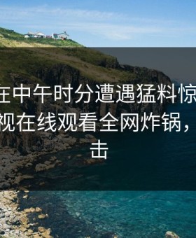 神秘人在中午时分遭遇猛料惊艳全场，蘑菇影视在线观看全网炸锅，详情直击
