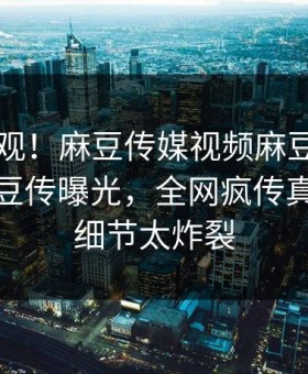 探秘围观！麻豆传媒视频麻豆tv在线观看麻豆传曝光，全网疯传真相揭秘细节太炸裂