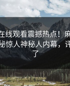 麻豆tv在线观看震撼热点！麻豆网址独家揭秘惊人神秘人内幕，评论区炸了