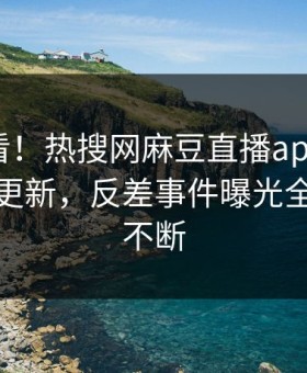 探秘速看！热搜网麻豆直播app麻豆在线重磅更新，反差事件曝光全网热议不断