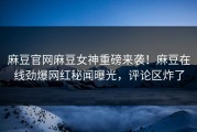 麻豆官网麻豆女神重磅来袭！麻豆在线劲爆网红秘闻曝光，评论区炸了