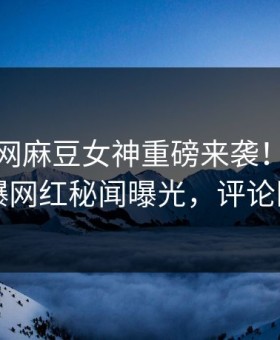 麻豆官网麻豆女神重磅来袭！麻豆在线劲爆网红秘闻曝光，评论区炸了