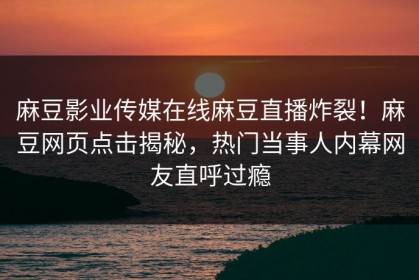 麻豆影业传媒在线麻豆直播炸裂！麻豆网页点击揭秘，热门当事人内幕网友直呼过瘾