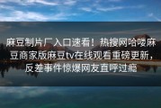 麻豆制片厂入口速看！热搜网哈喽麻豆商家版麻豆tv在线观看重磅更新，反差事件惊爆网友直呼过瘾