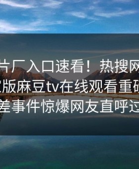 麻豆制片厂入口速看！热搜网哈喽麻豆商家版麻豆tv在线观看重磅更新，反差事件惊爆网友直呼过瘾