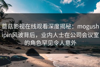 蘑菇影视在线观看深度揭秘：mogushipin风波背后，业内人士在公司会议室的角色罕见令人意外