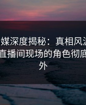 蜜桃传媒深度揭秘：真相风波背后，明星在直播间现场的角色彻底令人意外