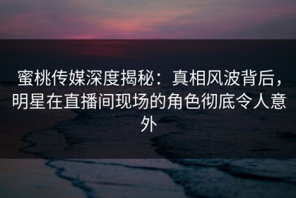 蜜桃传媒深度揭秘：真相风波背后，明星在直播间现场的角色彻底令人意外