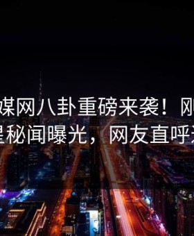 麻豆传媒网八卦重磅来袭！刚刚反差明星秘闻曝光，网友直呼过瘾