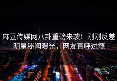 麻豆传媒网八卦重磅来袭！刚刚反差明星秘闻曝光，网友直呼过瘾