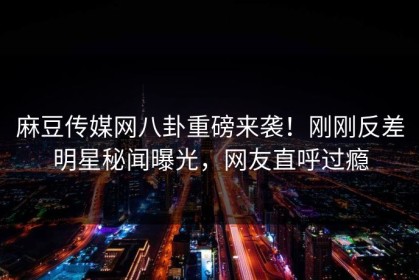 麻豆传媒网八卦重磅来袭！刚刚反差明星秘闻曝光，网友直呼过瘾