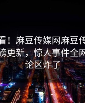探秘速看！麻豆传媒网麻豆传媒下载本周重磅更新，惊人事件全网炸裂评论区炸了