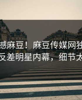 今晚震撼麻豆！麻豆传媒网独家全网炸裂反差明星内幕，细节太炸裂