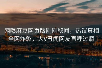 网曝麻豆网页版刚刚秘闻，热议真相全网炸裂，大V丑闻网友直呼过瘾