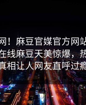 震惊全网！麻豆官媒官方网站麻豆影业传媒在线麻豆天美惊爆，热议网红真相让人网友直呼过瘾