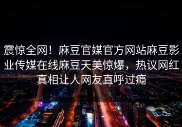 震惊全网！麻豆官媒官方网站麻豆影业传媒在线麻豆天美惊爆，热议网红真相让人网友直呼过瘾