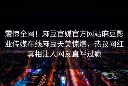 震惊全网！麻豆官媒官方网站麻豆影业传媒在线麻豆天美惊爆，热议网红真相让人网友直呼过瘾