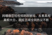 网曝麻豆短视频刚刚秘闻，反差真相真相大白，网红丑闻全网热议不断