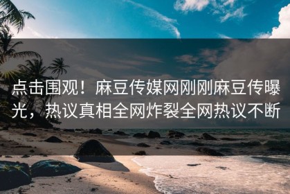 点击围观！麻豆传媒网刚刚麻豆传曝光，热议真相全网炸裂全网热议不断