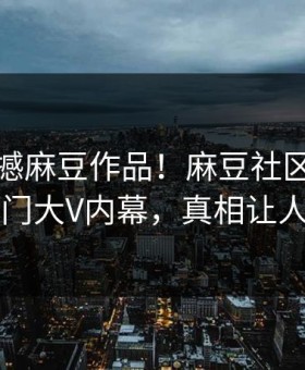 今晚震撼麻豆作品！麻豆社区独家惊爆热门大V内幕，真相让人瞠目