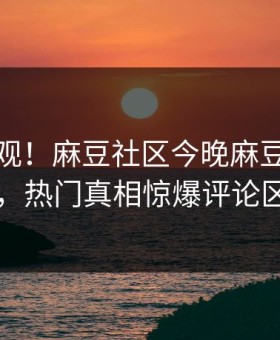 直击围观！麻豆社区今晚麻豆女演员曝光，热门真相惊爆评论区炸了