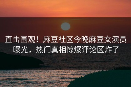 直击围观！麻豆社区今晚麻豆女演员曝光，热门真相惊爆评论区炸了