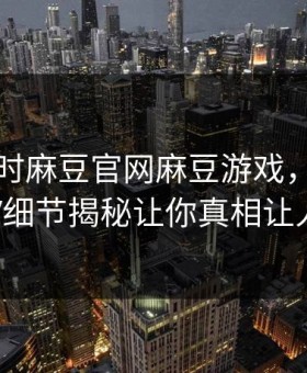 网曝实时麻豆官网麻豆游戏，全网疯传大V细节揭秘让你真相让人瞠目