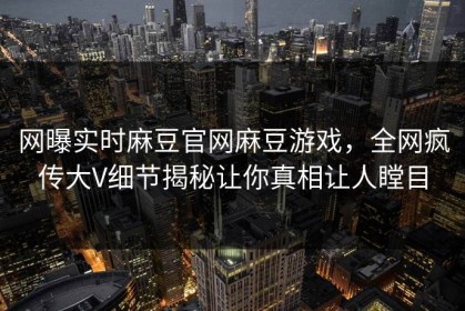 网曝实时麻豆官网麻豆游戏，全网疯传大V细节揭秘让你真相让人瞠目