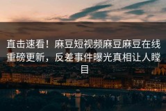 直击速看！麻豆短视频麻豆麻豆在线重磅更新，反差事件曝光真相让人瞠目