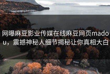 网曝麻豆影业传媒在线麻豆网页madou，震撼神秘人细节揭秘让你真相大白