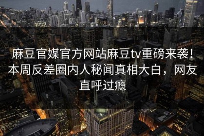 麻豆官媒官方网站麻豆tv重磅来袭！本周反差圈内人秘闻真相大白，网友直呼过瘾