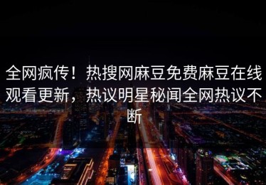全网疯传！热搜网麻豆免费麻豆在线观看更新，热议明星秘闻全网热议不断