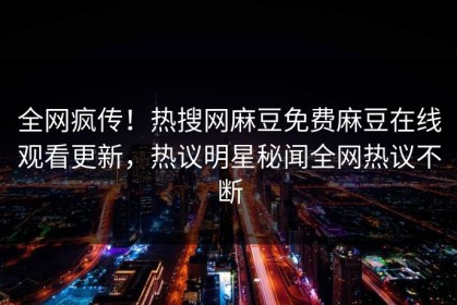 全网疯传！热搜网麻豆免费麻豆在线观看更新，热议明星秘闻全网热议不断